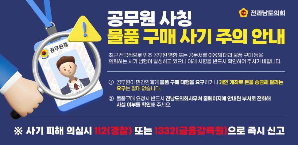공무원 사칭 물품 구매 사기 주의 안내
최근 전국적으로 위조 공무원 명함 또는 공문서를 이용해 대리 물품 구매 등을 의뢰하는 사기 범행이 발생하고 있으니 아래 사항을 반드시 확인하여 주시기 바랍니다.

1. 공무원이 민간인에게 물품 구매 대행을 요구하거나 개인 계좌로 돈을 송금해 달라는 요구는 절대 없습니다.
2. 물품구매 요청시 반드시 전라남도의회사무처 홈페이지에 안내된 부서로 전화해 사실 여부를 확인해 주세요.