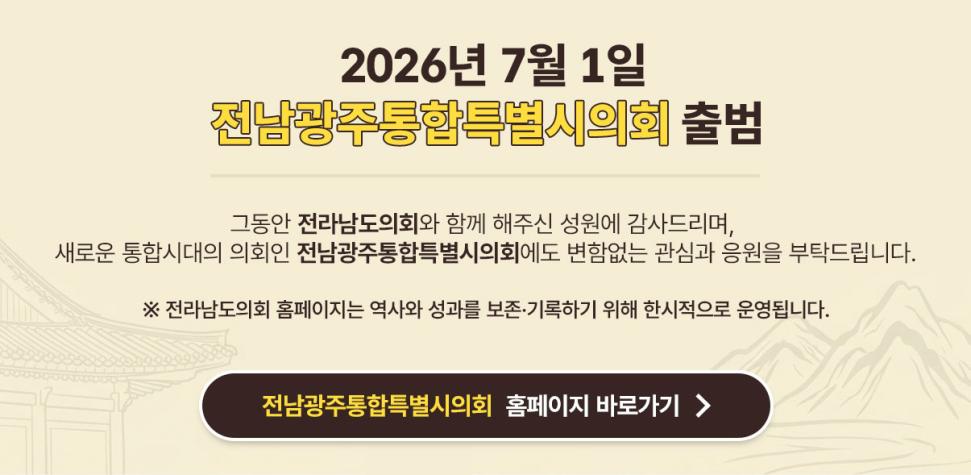 2026년 7월 1일
전남광주통합특별시의회 출범

그동안 전라남도의회와 함께 해주신 성원에 감사드리며, 새로운 통합시대의 의회인 
전남광주통합특별시의회에도 변함없는 관심과 응원 부탁드립니다.

전라남도의회 홈페이지는 역사와 성과를 보존*기록하기 위해 한시적으로 운영됩니다.

전남광주통합특별시의호 홈페이지 바로가기